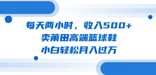 每天两小时，收入500+，卖莆田高端篮球鞋，小白轻松月入过万（教程+素材）【揭秘】