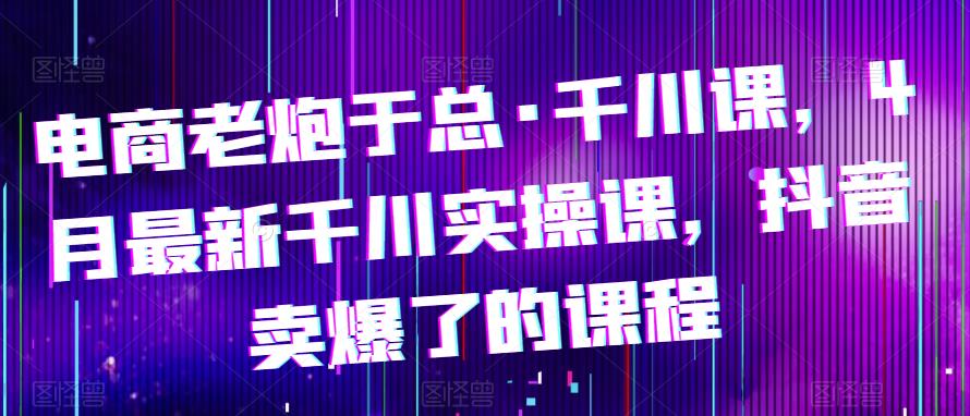 电商老炮于总·千川课，最新千川实操课，抖音卖爆了的课程