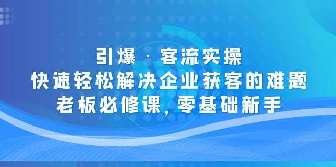 （5205期）引爆·客流实操：快速轻松解决企业获客的难题，老板必修课，零基础新手