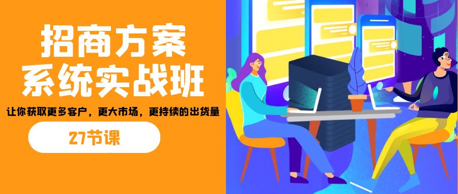 （7004期）招商·方案系统实战班：让你获取更多客户，更大市场，更持续的出货量(27节)