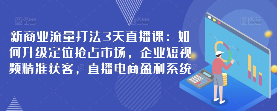 新商业流量打法3天直播课：如何升级定位抢占市场，企业短视频精准获客，直播电商盈利系统