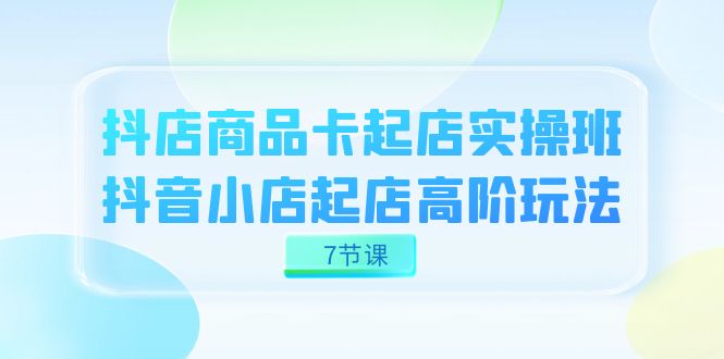 （7466期）抖店-商品卡起店实战班，抖音小店起店高阶玩法（7节课）