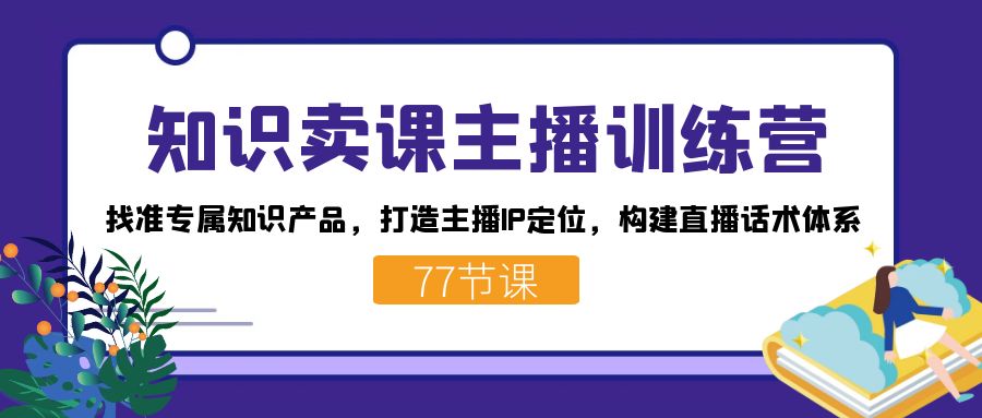 （7467期）知识卖课主播训练营：找准专属知识产品，打造主播IP定位，构建直播话术体系