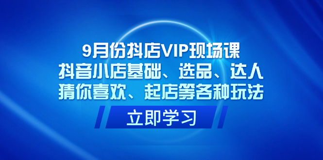 （7476期）9月份抖店VIP现场课，抖音小店基础、选品、达人、猜你喜欢、起店等各种玩法