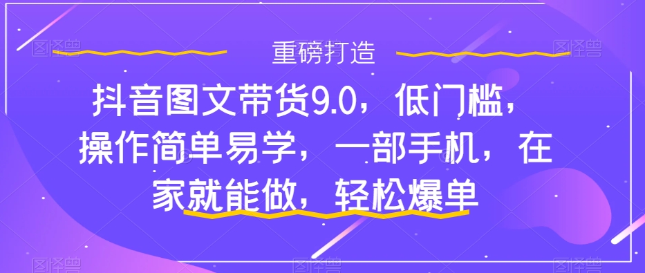 （7572期）抖音图文带货9.0，低门槛，操作简单易学，一部手机，在家就能做，轻松爆单