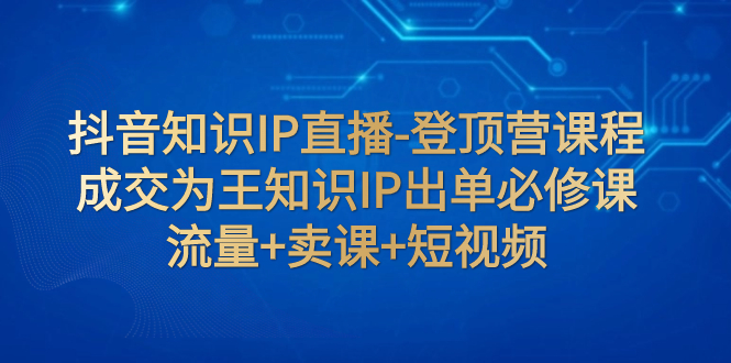 （7731期）抖音知识IP直播-登顶营课程：成交为王知识IP出单必修课  流量+卖课+短视频