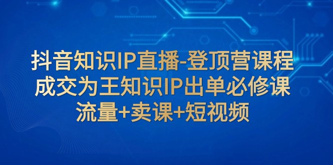 抖音知识IP直播-登顶营课程：成交为王知识IP出单必修课 流量+卖课+短视频