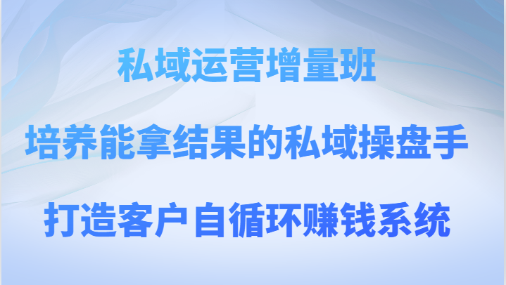 私域运营增量班 培养能拿结果的私域操盘手，打造客户自循环赚钱系统