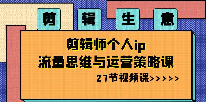 剪辑生意：剪辑师个人ip流量思维与运营策略课（27节视频课）