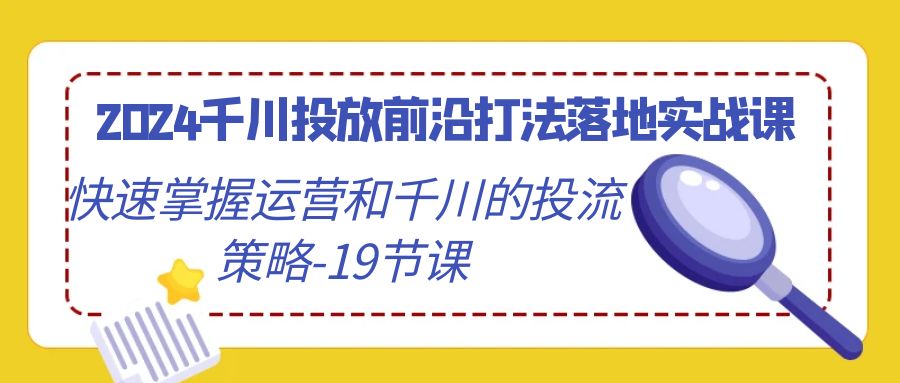 2024千川投放前沿打法落地实战课，快速掌握运营和千川的投流策略（19节课）