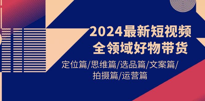 （9818期）2024最新短视频全领域好物带货 定位篇/思维篇/选品篇/文案篇/拍摄篇/运营篇