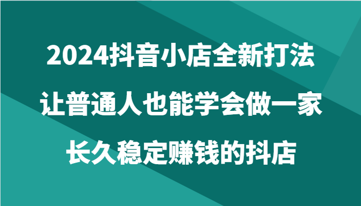 2024抖音小店全新打法，让普通人也能学会做一家长久稳定赚钱的抖店（24节）