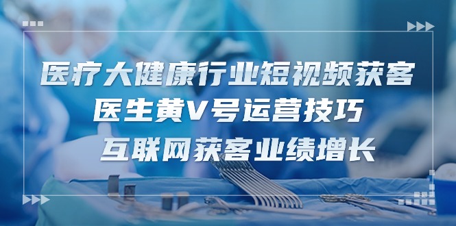 （10564期）医疗 大健康行业短视频获客：医生黄V号运营技巧  互联网获客业绩增长-15节