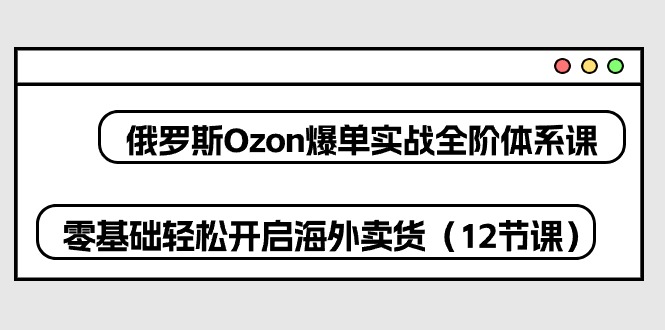 （10555期）俄罗斯 Ozon-爆单实战全阶体系课，零基础轻松开启海外卖货（12节课）