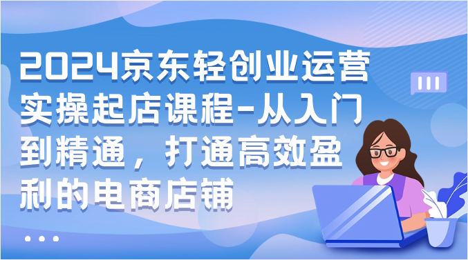 2024京东轻创业运营实操起店课程-从入门到精通，打通高效盈利的电商店铺