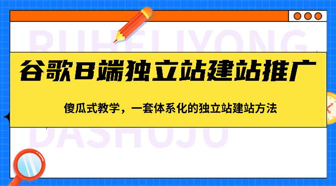 谷歌B端独立站建站推广，傻瓜式教学，一套体系化的独立站建站方法（83节）