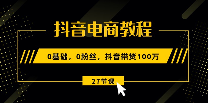 抖音电商教程：0基础，0粉丝，抖音带货100万（27节视频课）