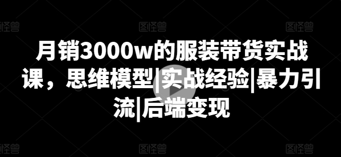 月销3000w的服装带货实战课，思维模型|实战经验|暴力引流|后端变现