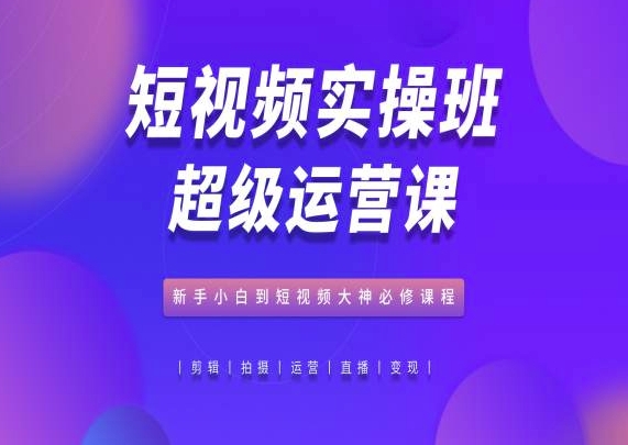 短视频实操班超级运营课，新手小白到短视频大神必修课程