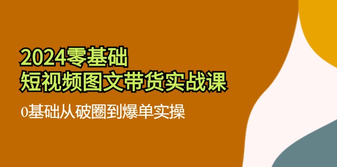 （11878期）2024零基础·短视频图文带货实战课：0基础从破圈到爆单实操（35节课）