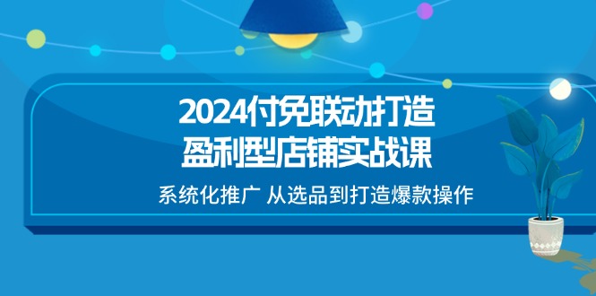 2024付免联动打造盈利型店铺实战课，系统化推广 从选品到打造爆款操作