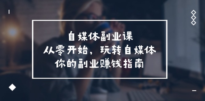 （11725期）自媒体-副业课，从0开始，玩转自媒体——你的副业赚钱指南（58节课）