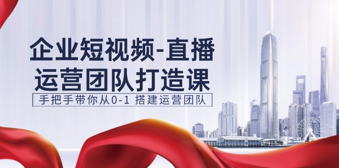 企业短视频直播运营团队打造课，手把手带你从0-1搭建运营团队（15节）