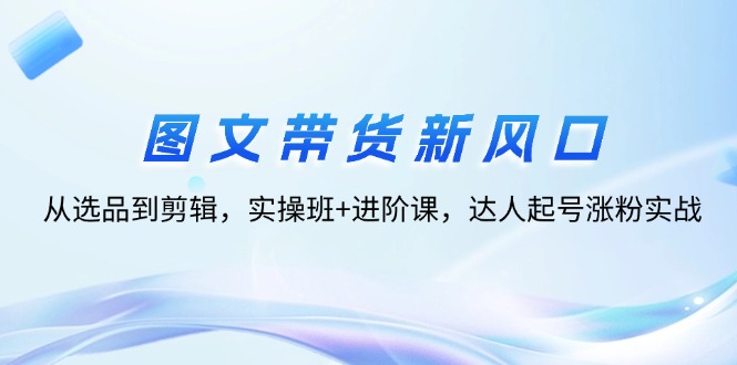 （12306期）图文带货新风口：从选品到剪辑，实操班+进阶课，达人起号涨粉实战