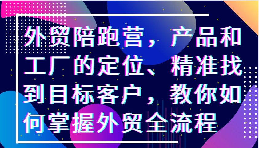 外贸陪跑营，产品和工厂的定位、精准找到目标客户，教你如何掌握外贸全流程