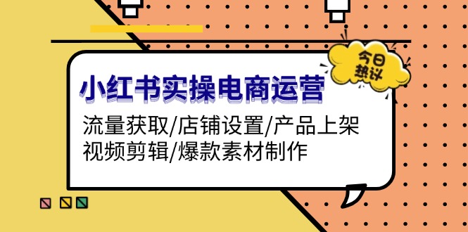 （13394期）小红书实操电商运营：流量获取/店铺设置/产品上架/视频剪辑/爆款素材制作