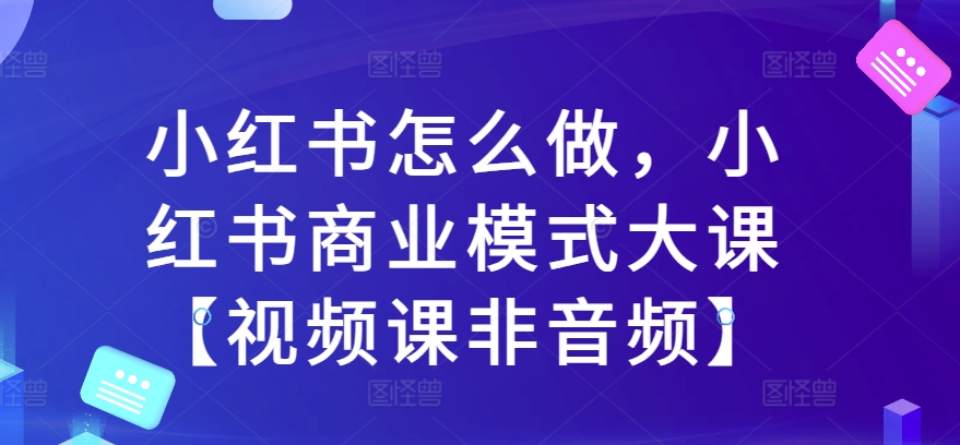 小红书怎么做，小红书商业模式大课【视频课非音频】