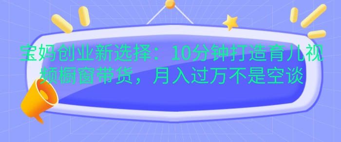 宝妈创业新选择：10分钟打造育儿视频橱窗带货，月入过W不是空谈