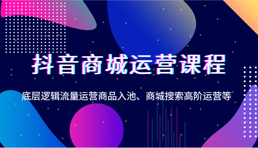 抖音商城运营课程，底层逻辑流量运营商品入池、商城搜索高阶运营等